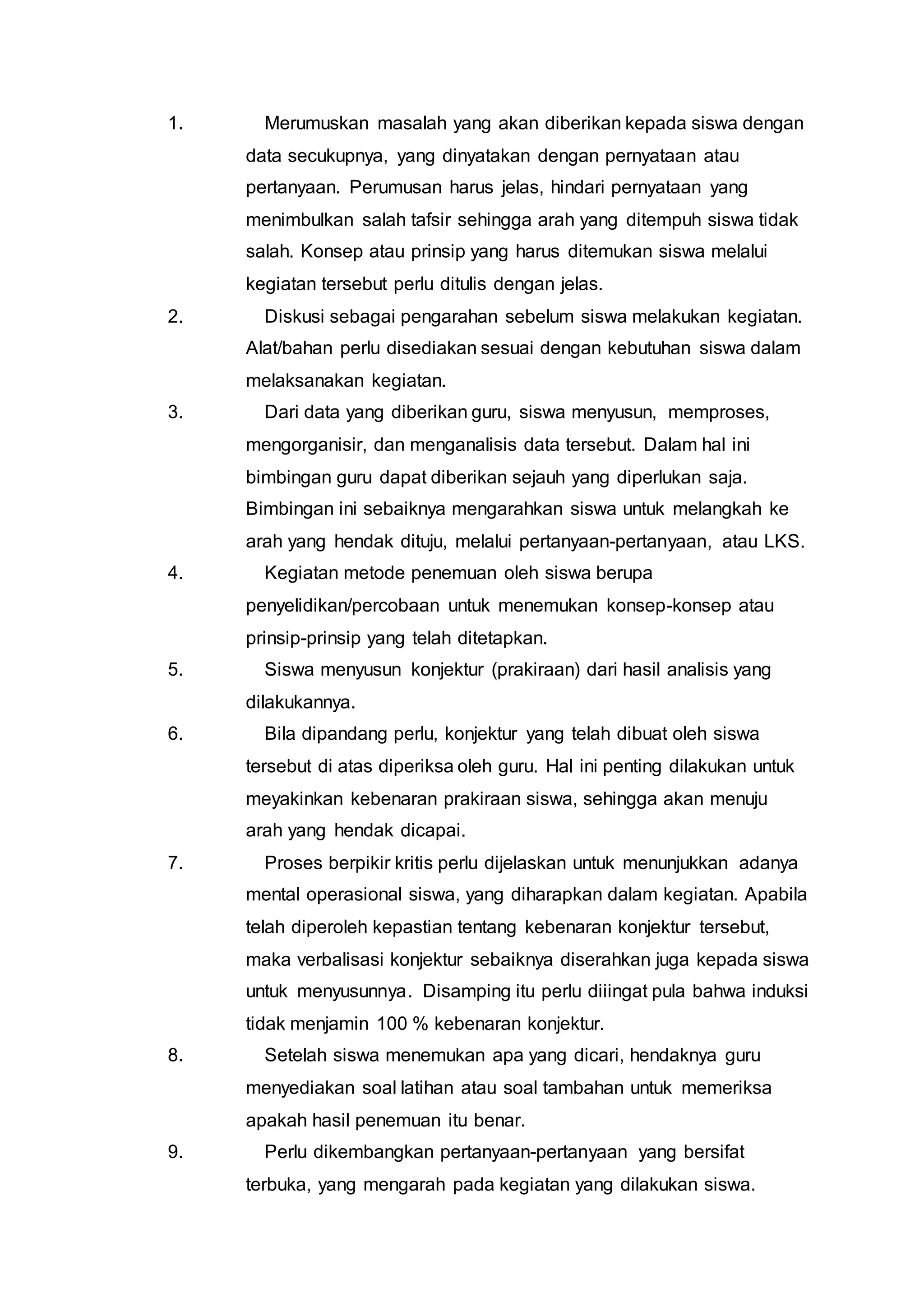 1. Merumuskan masalah yang akan diberikan kepada siswa dengan 
data secukupnya, yang dinyatakan dengan pernyataan atau 
pertanyaan. Perumusan harus jelas, hindari pernyataan yang 
menimbulkan salah tafsir sehingga arah yang ditempuh siswa tidak 
salah. Konsep atau prinsip yang harus ditemukan siswa melalui 
kegiatan tersebut perlu ditulis dengan jelas. 
2. Diskusi sebagai pengarahan sebelum siswa melakukan kegiatan. 
Alat/bahan perlu disediakan sesuai dengan kebutuhan siswa dalam 
melaksanakan kegiatan. 
3. Dari data yang diberikan guru, siswa menyusun, memproses, 
mengorganisir, dan menganalisis data tersebut. Dalam hal ini 
bimbingan guru dapat diberikan sejauh yang diperlukan saja. 
Bimbingan ini sebaiknya mengarahkan siswa untuk melangkah ke 
arah yang hendak dituju, melalui pertanyaan-pertanyaan, atau LKS. 
4. Kegiatan metode penemuan oleh siswa berupa 
penyelidikan/percobaan untuk menemukan konsep-konsep atau 
prinsip-prinsip yang telah ditetapkan. 
5. Siswa menyusun konjektur (prakiraan) dari hasil analisis yang 
dilakukannya. 
6. Bila dipandang perlu, konjektur yang telah dibuat oleh siswa 
tersebut di atas diperiksa oleh guru. Hal ini penting dilakukan untuk 
meyakinkan kebenaran prakiraan siswa, sehingga akan menuju 
arah yang hendak dicapai. 
7. Proses berpikir kritis perlu dijelaskan untuk menunjukkan adanya 
mental operasional siswa, yang diharapkan dalam kegiatan. Apabila 
telah diperoleh kepastian tentang kebenaran konjektur tersebut, 
maka verbalisasi konjektur sebaiknya diserahkan juga kepada siswa 
untuk menyusunnya. Disamping itu perlu diiingat pula bahwa induksi 
tidak menjamin 100 % kebenaran konjektur. 
8. Setelah siswa menemukan apa yang dicari, hendaknya guru 
menyediakan soal latihan atau soal tambahan untuk memeriksa 
apakah hasil penemuan itu benar. 
9. Perlu dikembangkan pertanyaan-pertanyaan yang bersifat 
terbuka, yang mengarah pada kegiatan yang dilakukan siswa. 
 