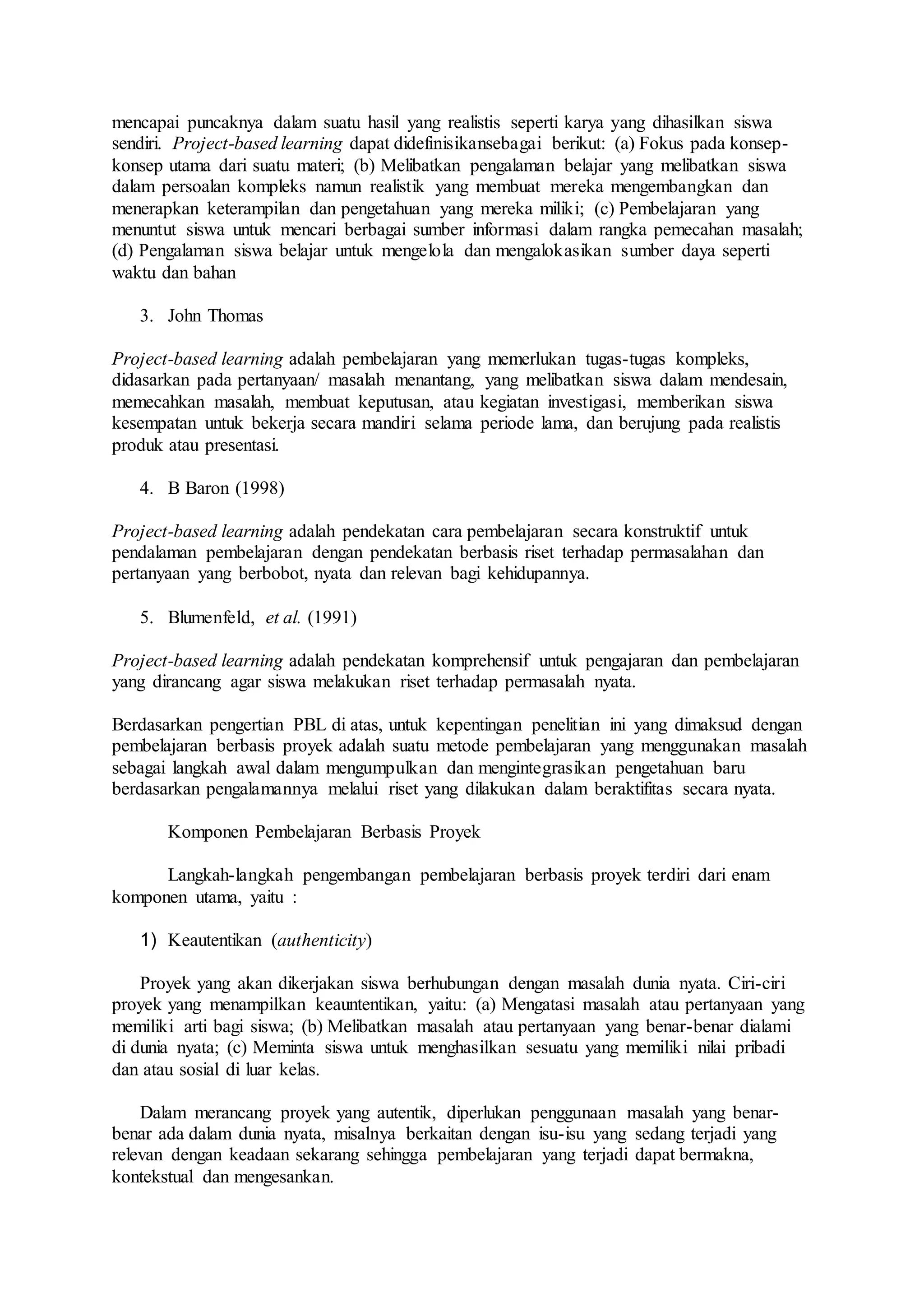 mencapai puncaknya dalam suatu hasil yang realistis seperti karya yang dihasilkan siswa 
sendiri. Project-based learning dapat didefinisikansebagai berikut: (a) Fokus pada konsep-konsep 
utama dari suatu materi; (b) Melibatkan pengalaman belajar yang melibatkan siswa 
dalam persoalan kompleks namun realistik yang membuat mereka mengembangkan dan 
menerapkan keterampilan dan pengetahuan yang mereka miliki; (c) Pembelajaran yang 
menuntut siswa untuk mencari berbagai sumber informasi dalam rangka pemecahan masalah; 
(d) Pengalaman siswa belajar untuk mengelola dan mengalokasikan sumber daya seperti 
waktu dan bahan 
3. John Thomas 
Project-based learning adalah pembelajaran yang memerlukan tugas-tugas kompleks, 
didasarkan pada pertanyaan/ masalah menantang, yang melibatkan siswa dalam mendesain, 
memecahkan masalah, membuat keputusan, atau kegiatan investigasi, memberikan siswa 
kesempatan untuk bekerja secara mandiri selama periode lama, dan berujung pada realistis 
produk atau presentasi. 
4. B Baron (1998) 
Project-based learning adalah pendekatan cara pembelajaran secara konstruktif untuk 
pendalaman pembelajaran dengan pendekatan berbasis riset terhadap permasalahan dan 
pertanyaan yang berbobot, nyata dan relevan bagi kehidupannya. 
5. Blumenfeld, et al. (1991) 
Project-based learning adalah pendekatan komprehensif untuk pengajaran dan pembelajaran 
yang dirancang agar siswa melakukan riset terhadap permasalah nyata. 
Berdasarkan pengertian PBL di atas, untuk kepentingan penelitian ini yang dimaksud dengan 
pembelajaran berbasis proyek adalah suatu metode pembelajaran yang menggunakan masalah 
sebagai langkah awal dalam mengumpulkan dan mengintegrasikan pengetahuan baru 
berdasarkan pengalamannya melalui riset yang dilakukan dalam beraktifitas secara nyata. 
Komponen Pembelajaran Berbasis Proyek 
Langkah-langkah pengembangan pembelajaran berbasis proyek terdiri dari enam 
komponen utama, yaitu : 
1) Keautentikan (authenticity) 
Proyek yang akan dikerjakan siswa berhubungan dengan masalah dunia nyata. Ciri-ciri 
proyek yang menampilkan keauntentikan, yaitu: (a) Mengatasi masalah atau pertanyaan yang 
memiliki arti bagi siswa; (b) Melibatkan masalah atau pertanyaan yang benar-benar dialami 
di dunia nyata; (c) Meminta siswa untuk menghasilkan sesuatu yang memiliki nilai pribadi 
dan atau sosial di luar kelas. 
Dalam merancang proyek yang autentik, diperlukan penggunaan masalah yang benar-benar 
ada dalam dunia nyata, misalnya berkaitan dengan isu-isu yang sedang terjadi yang 
relevan dengan keadaan sekarang sehingga pembelajaran yang terjadi dapat bermakna, 
kontekstual dan mengesankan. 
 