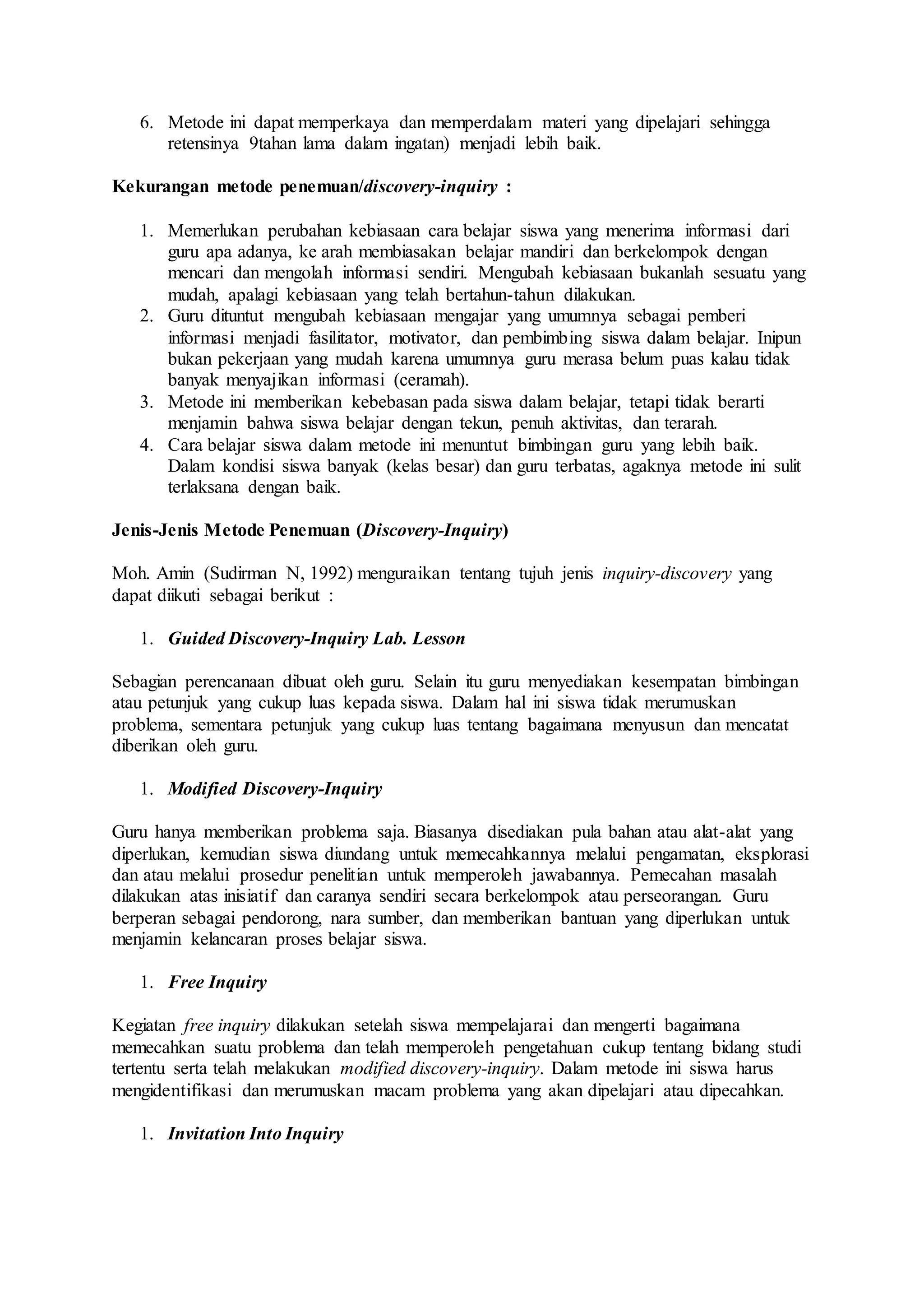 6. Metode ini dapat memperkaya dan memperdalam materi yang dipelajari sehingga 
retensinya 9tahan lama dalam ingatan) menjadi lebih baik. 
Kekurangan metode penemuan/discovery-inquiry : 
1. Memerlukan perubahan kebiasaan cara belajar siswa yang menerima informasi dari 
guru apa adanya, ke arah membiasakan belajar mandiri dan berkelompok dengan 
mencari dan mengolah informasi sendiri. Mengubah kebiasaan bukanlah sesuatu yang 
mudah, apalagi kebiasaan yang telah bertahun-tahun dilakukan. 
2. Guru dituntut mengubah kebiasaan mengajar yang umumnya sebagai pemberi 
informasi menjadi fasilitator, motivator, dan pembimbing siswa dalam belajar. Inipun 
bukan pekerjaan yang mudah karena umumnya guru merasa belum puas kalau tidak 
banyak menyajikan informasi (ceramah). 
3. Metode ini memberikan kebebasan pada siswa dalam belajar, tetapi tidak berarti 
menjamin bahwa siswa belajar dengan tekun, penuh aktivitas, dan terarah. 
4. Cara belajar siswa dalam metode ini menuntut bimbingan guru yang lebih baik. 
Dalam kondisi siswa banyak (kelas besar) dan guru terbatas, agaknya metode ini sulit 
terlaksana dengan baik. 
Jenis-Jenis Metode Penemuan (Discovery-Inquiry) 
Moh. Amin (Sudirman N, 1992) menguraikan tentang tujuh jenis inquiry-discovery yang 
dapat diikuti sebagai berikut : 
1. Guided Discovery-Inquiry Lab. Lesson 
Sebagian perencanaan dibuat oleh guru. Selain itu guru menyediakan kesempatan bimbingan 
atau petunjuk yang cukup luas kepada siswa. Dalam hal ini siswa tidak merumuskan 
problema, sementara petunjuk yang cukup luas tentang bagaimana menyusun dan mencatat 
diberikan oleh guru. 
1. Modified Discovery-Inquiry 
Guru hanya memberikan problema saja. Biasanya disediakan pula bahan atau alat-alat yang 
diperlukan, kemudian siswa diundang untuk memecahkannya melalui pengamatan, eksplorasi 
dan atau melalui prosedur penelitian untuk memperoleh jawabannya. Pemecahan masalah 
dilakukan atas inisiatif dan caranya sendiri secara berkelompok atau perseorangan. Guru 
berperan sebagai pendorong, nara sumber, dan memberikan bantuan yang diperlukan untuk 
menjamin kelancaran proses belajar siswa. 
1. Free Inquiry 
Kegiatan free inquiry dilakukan setelah siswa mempelajarai dan mengerti bagaimana 
memecahkan suatu problema dan telah memperoleh pengetahuan cukup tentang bidang studi 
tertentu serta telah melakukan modified discovery-inquiry. Dalam metode ini siswa harus 
mengidentifikasi dan merumuskan macam problema yang akan dipelajari atau dipecahkan. 
1. Invitation Into Inquiry 
 