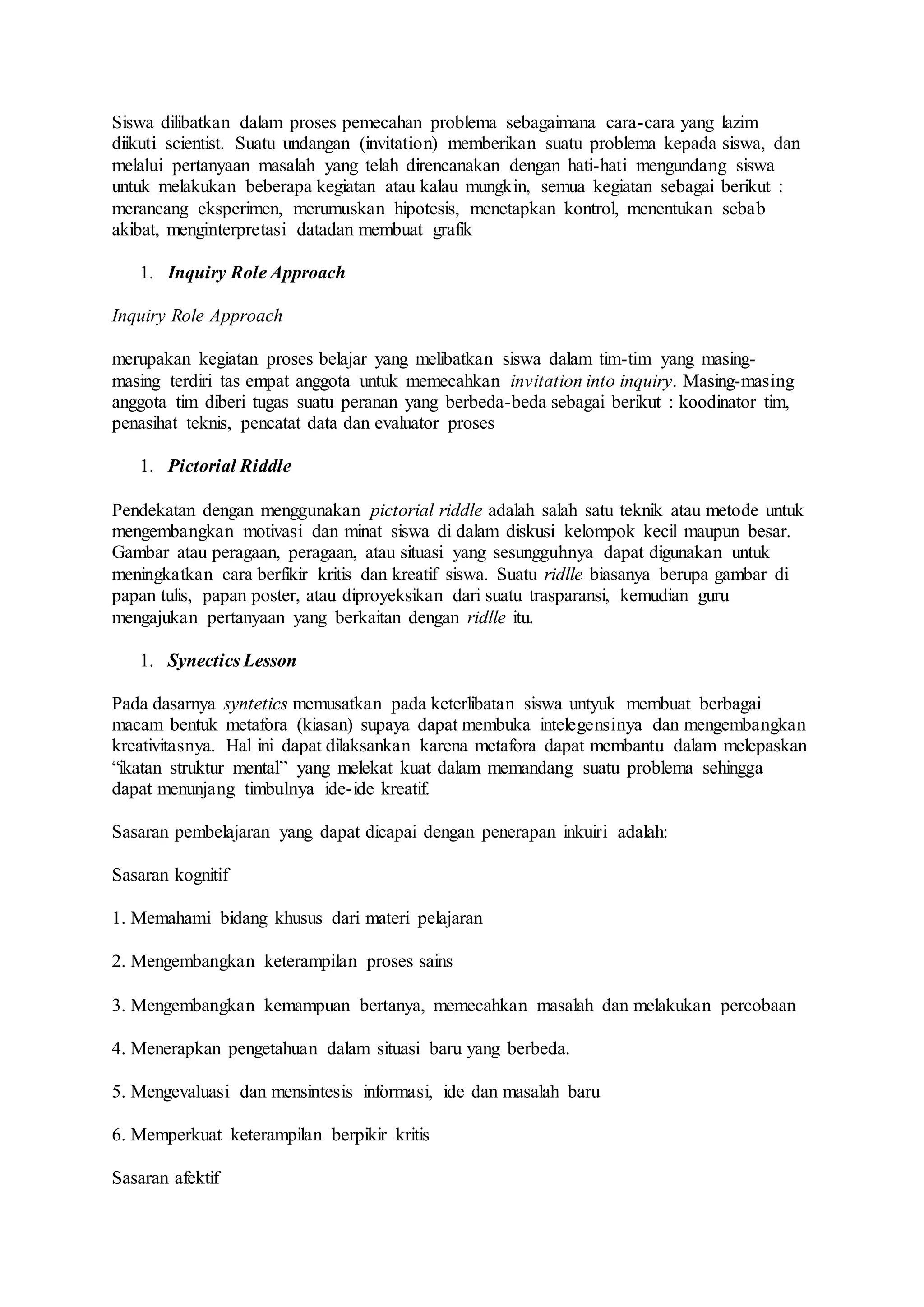 Siswa dilibatkan dalam proses pemecahan problema sebagaimana cara-cara yang lazim 
diikuti scientist. Suatu undangan (invitation) memberikan suatu problema kepada siswa, dan 
melalui pertanyaan masalah yang telah direncanakan dengan hati-hati mengundang siswa 
untuk melakukan beberapa kegiatan atau kalau mungkin, semua kegiatan sebagai berikut : 
merancang eksperimen, merumuskan hipotesis, menetapkan kontrol, menentukan sebab 
akibat, menginterpretasi datadan membuat grafik 
1. Inquiry Role Approach 
Inquiry Role Approach 
merupakan kegiatan proses belajar yang melibatkan siswa dalam tim-tim yang masing-masing 
terdiri tas empat anggota untuk memecahkan invitation into inquiry. Masing-masing 
anggota tim diberi tugas suatu peranan yang berbeda-beda sebagai berikut : koodinator tim, 
penasihat teknis, pencatat data dan evaluator proses 
1. Pictorial Riddle 
Pendekatan dengan menggunakan pictorial riddle adalah salah satu teknik atau metode untuk 
mengembangkan motivasi dan minat siswa di dalam diskusi kelompok kecil maupun besar. 
Gambar atau peragaan, peragaan, atau situasi yang sesungguhnya dapat digunakan untuk 
meningkatkan cara berfikir kritis dan kreatif siswa. Suatu ridlle biasanya berupa gambar di 
papan tulis, papan poster, atau diproyeksikan dari suatu trasparansi, kemudian guru 
mengajukan pertanyaan yang berkaitan dengan ridlle itu. 
1. Synectics Lesson 
Pada dasarnya syntetics memusatkan pada keterlibatan siswa untyuk membuat berbagai 
macam bentuk metafora (kiasan) supaya dapat membuka intelegensinya dan mengembangkan 
kreativitasnya. Hal ini dapat dilaksankan karena metafora dapat membantu dalam melepaskan 
“ikatan struktur mental” yang melekat kuat dalam memandang suatu problema sehingga 
dapat menunjang timbulnya ide-ide kreatif. 
Sasaran pembelajaran yang dapat dicapai dengan penerapan inkuiri adalah: 
Sasaran kognitif 
1. Memahami bidang khusus dari materi pelajaran 
2. Mengembangkan keterampilan proses sains 
3. Mengembangkan kemampuan bertanya, memecahkan masalah dan melakukan percobaan 
4. Menerapkan pengetahuan dalam situasi baru yang berbeda. 
5. Mengevaluasi dan mensintesis informasi, ide dan masalah baru 
6. Memperkuat keterampilan berpikir kritis 
Sasaran afektif 
 