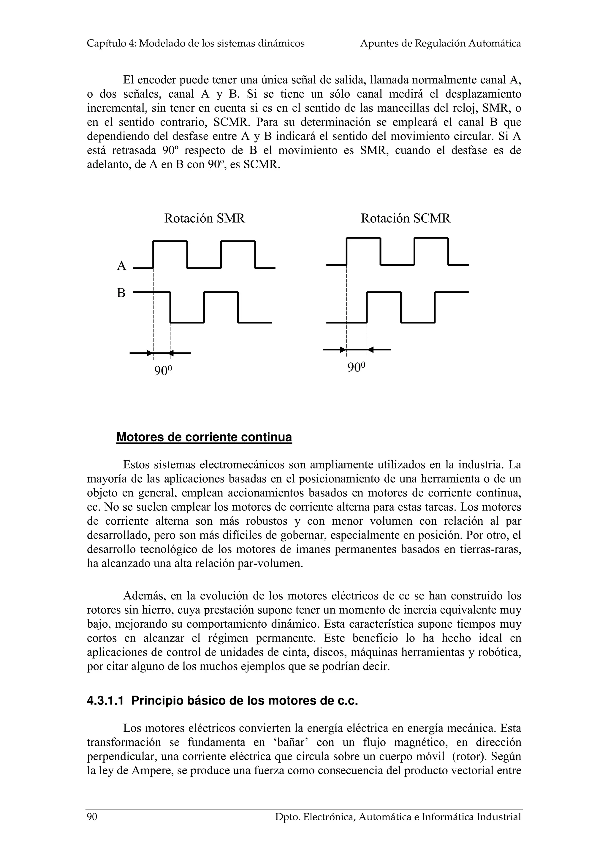 Apuntes de Regulación Automática Capítulo 4: Modelado de los sistemas dinámicos 
q 
B 
T 
Resorte tensional, k, es el elemento que almacena 
energía potencial por desplazamiento de unidad angular: 
Fricción viscosa, B, modela el rozamiento 
provocado por la velocidad angular entre el cilindro y la 
superficie de contacto: 
En análisis dimensional, las magnitudes físicas de los elementos de modelado de 
Mag.Física SI 
T 
J 
k 
B 
Nm 
kg m2 
Nm/rad 
Nm s/rad 
En la analogía con los sistemas eléctricos, el par mecánico será análogo a la 
corriente eléctrica y el desplazamiento angular con el potencial eléctrico. Los pares 
mecánicos serán representados como fuentes de 
corriente y el desplazamiento angular como nodos del 
circuito eléctrico. 
M 
• • 
T = kJ 
M 
r 
M 
M 
r 
los movimientos de rotación en el sistema internacional son: 
sistema de cremallera, el modelado es idéntico. Sólo 
faltará sustituir, el radio de la polea por el radio del 
piñón. Otro caso parecido resulta de la conversión del 
movimiento circular en traslación a través de un tornillo 
sin fin. El par mecánico será igualado al momento de inercia equivalente, donde el radio 
Figura 4. 8 a) Conversión mediante 
poleas b) usando el método de 
cremallera 
. 
T = Bw = BJ 
4.2.1.1 Conversión entre movimientos de 
traslación y de rotación 
Hay una gran variedad de aplicaciones que 
requieren que el movimiento circular de los motores se 
convierta en un desplazamiento lineal. Una de las 
formas de conseguirlo es a través de poleas, cuya base 
da origen a las cintas transportadoras. Para su estudio, 
se considerará que el momento de inercia equivalente 
que ve el eje de motor es igual a la masa trasladada por 
la cinta, M, por el radio de la polea al cuadrado: 
2 J = M × r ( ) 
.. 
2 T = Mr ×J 
Si en vez de emplear poleas, se hace con un 
Dpto. Electrónica, Automática e Informática Industrial 85 
 
