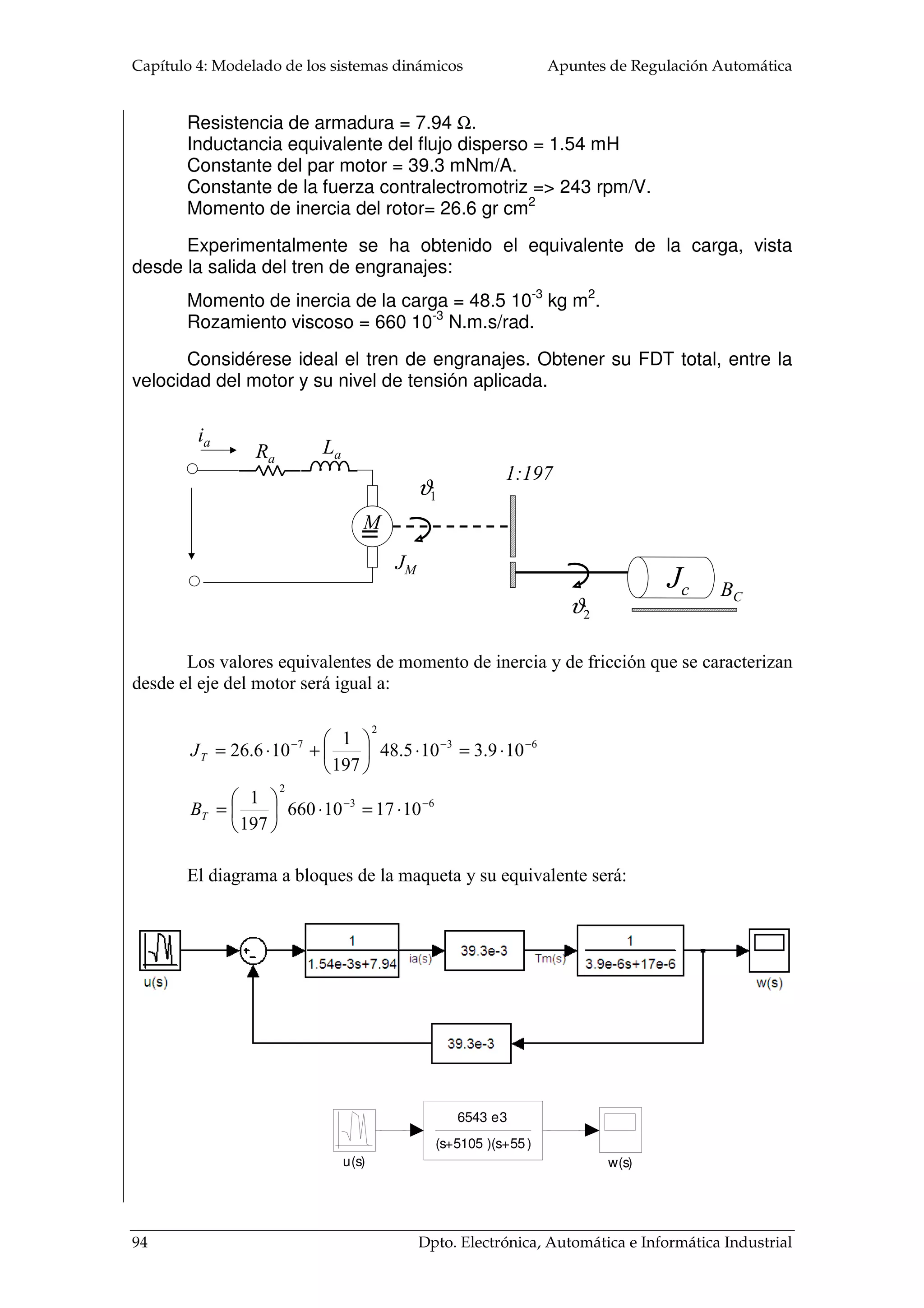 = 
L = 2pr 
M 
M 
4.2.1.2 Trenes de engranajes 
(4. 9) 
Las velocidades angulares de los motores suelen ser mucho más elevada que el 
nivel de rotación que hay que dar a la carga. O por el contrario, el par necesario en la 
carga es bastante más alto que el dado por el motor. Para adaptar la potencia mecánica 
entregada por el motor a la carga se hace uso de los trenes de engranajes. Estos sistemas 
mecánicos transmiten la energía de un punto a otro, adaptando la velocidad angular y el 
par mecánico. En la analogía eléctrica, los trenes de engranajes hacen el mismo papel 
que los transformadores eléctricos. En los transformadores, la potencia eléctrica es 
prácticamente igual en la entrada y en la salida y su función es adaptar los niveles de 
tensión y corriente. Los trenes de engranajes transmiten la potencia mecánica, casi sin 
pérdidas, y adaptan la velocidad angular y el par de la entrada a la salida. 
El modelado ideal de los trenes de engranajes se hace a partir de tres supuestos: 
1. El número de dientes sobre la superficie de los engranajes, N1 y N2, es 
proporcional a los radios r1 y r2: 
r r 
N N 
1 2 
= 
1 2 
(4. 10) 
2. La distancia recorrida por la periferia de cada engranaje es la misma, 
igualando las circunferencias de ambas según el desplazamiento angular dado para un 
tiempo determinado, 1 2 J yJ : 
J1r1 =J2r2 
(4. 11) 
3. La potencia transmitida en la entrada en un engranaje es igual al que se da en 
la salida, ya que se supone que no hay pérdidas: 
T1J1 = T2J2   
(4. 12) 
T1 N1 
T2 N2 
1 J 
J2 
86 Dpto. Electrónica, Automática e Informática Industrial 
 