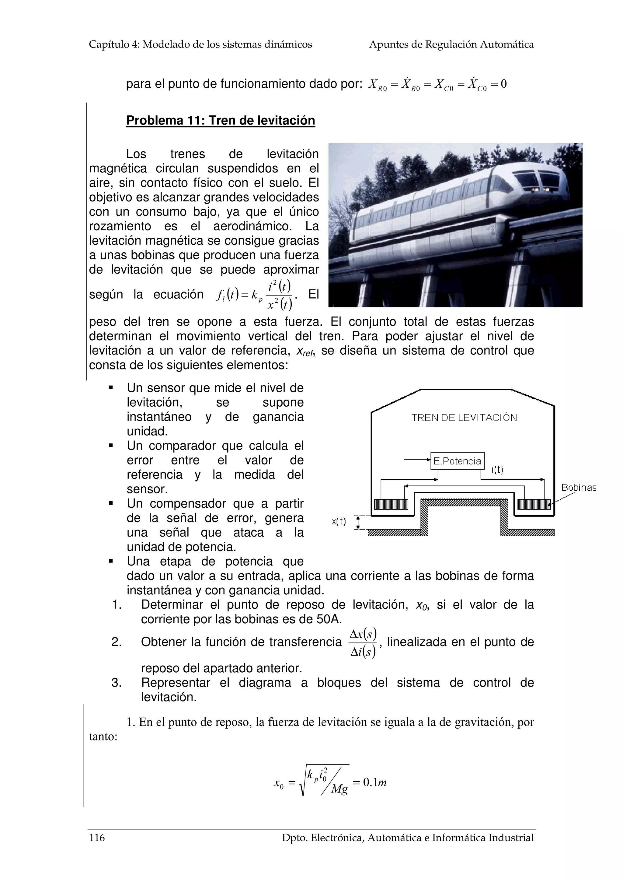 Apuntes de Regulación Automática Capítulo 4: Modelado de los sistemas dinámicos 
TT 
Ta 
Qe 
Tf 
Tc 
Qs 
Ejemplo 4.4 
Modelar el comportamiento 
dinámico de un calentador de agua 
caliente. Obtener la FDT entre la 
potencia entregada al calentador y la 
diferencia de temperatura entre el 
agua caliente y la fría. 
Al entrar agua en la caldera, ésta es 
calentada debido a la cesión de calor de la 
resistencia eléctrica. Hay que observar que 
el caudal de entrada y de salida son 
idénticos: 
Qe=Qs (Igualdad de caudales) 
El flujo calorífico cedido por la resistencia eléctrica es igual al almacenamiento 
de energía transferida a la masa del agua del depósito, más al cambio de temperatura 
entre el agua caliente y el agua fría por el caudal y más las pérdidas de calor por 
conducción entre las del depósito y el ambiente: 
 
	 	 

 
 − 
 