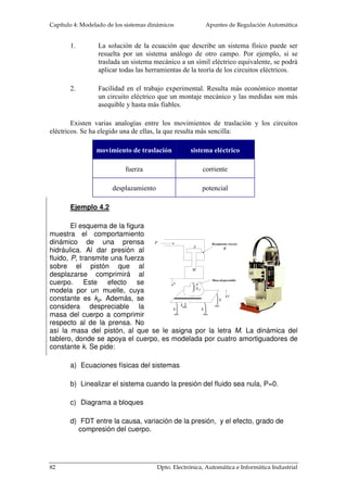 Capítulo 4: Modelado de los sistemas dinámicos Apuntes de Regulación Automática 
f1 
f2 
M 
 
a 
M 
f(t) 
y(t) 
(4. 3) 
(4. 4) 
Muelle es un elemento que almacena energía potencial al ser sometido por una 
(4. 5) 
f(t) 
y(t) 
y 
f(t) = B y • 
Figura 4. 6. a) Muelle b) 
Fricción 
Movimiento de traslación 
Son los movimientos que se caracterizan 
por el desplazamiento de un cuerpo a lo largo de 
una línea recta. La ley de Newton sobre cuerpos 
rígidos dice que la suma algebraica de fuerzas es 
igual a la masa del cuerpo por el vector de 
aceleración: 
   
f = M × 
a 
i 
i 
En la relación causa-efecto del 
desplazamiento, los cuerpos sometidos a un 
conjunto de fuerzas, pueden ser modelados a 
través de tres elementos base: masa, resorte o 
muelle y rozamiento o fricción. La masa es la 
propiedad de un elemento de almacenar energía 
cinética del movimiento de traslación: 
.. 
f ( t ) = 
M y(t ) 
fuerza externa: 
f (t) = ky(t ) 
Siendo k la constante del muelle. En cuanto a la 
fricción o rozamiento, modelan la conversión de la potencia 
mecánica en flujo calorífico, fenómeno que aparece cuando 
se deslizan dos superficies que están en contacto. Su 
expresión matemática es no lineal. Existen tres tipos de 
modelos: fricción viscosa, fricción estática y fricción de 
Coulomb. La primera es lineal y las otras dos siguientes no 
son lineales. En este curso, sólo se empleará el rozamiento 
viscoso para simplificar la función de transferencia de estos 
sistemas. 
La fricción viscosa representa la relación lineal entre 
la fuerza aplicada a un cuerpo con la velocidad de 
desplazamiento entre este cuerpo y otro que está en contacto 
con él. Se modela como un pistón que se mueve dentro de un cilindro. El pistón se 
desplaza dentro del cilindro a través de una película de aceite. El aceite resiste cualquier 
movimiento relativo entre el pistón y la concavidad del cilindro; este efecto es debido a 
que el aceite puede fluir alrededor de la cámara del pistón. En este tipo de rozamiento, 
la transferencia de energía mecánica a calorífica es de carácter lineal. La expresión 
matemática es: 
80 Dpto. Electrónica, Automática e Informática Industrial 
 