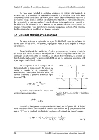 Capítulo 4: Modelado de los sistemas dinámicos Apuntes de Regulación Automática 
Hay una gran variedad de modelado dinámico, se podrían citar áreas de la 
construcción, la aeronáutica, la producción industrial o la logística, entre otros. Pero 
concretando sobre los sistemas de control, estos suelen tener componentes eléctricos y 
mecánicos, aunque algunos también llevan elementos neumáticos e incluso hidráulicos. 
En este capítulo se va a tratar del modelado de algunos sistemas eléctricos y mecánicos. 
De otro lado, la importancia en el Control de los motores de corriente continua de 
imanes permanentes y sus transductores marcará un apartado distinto. Para finalizar, 
también se estudiará el modelo de los sistemas térmicos. 
En estos sistemas se aplicarán las leyes de Kirchhoff, tanto los métodos de 
mallas como los de nudos. Por ejemplo, el programa PSPICE suele emplear el método 
de los nudos. 
Para el análisis de los cuadripolos eléctricos se empleará, en este caso, el método 
de mallas y se tratará de obtener el conjunto de ecuaciones algebro-diferenciales que 
expliquen las relaciones entre las entradas y las salidas. Posteriormente, se aplicará las 
transformadas de Laplace y se conseguirá la FDT, ya sea por tratarse de un sistema LTI 
o por un proceso de linealización. 
ue(t) 
- 
us(t) 
- 
C 
R 
4.1 Sistemas eléctricos y electrónicos 
ve(t) 
- 
du t 
s 
u t = RC + 
e s 
1 2 1 
1 
74 Dpto. Electrónica, Automática e Informática Industrial 
us(t) 
- 
R1 R2 
C1 C2 
Figura 4. 1 a) Cuadripolo RC b) Cuadripolo 
R1C1-R2C2 
En el capítulo 2, en el ejemplo 2.3, se 
había analizado la relación entre la tensión de 
salida y entrada en un cuadripolo RC. 
Considerando condiciones iniciales nulas, se 
obtenía fácilmente la ganancia de tensión y por 
tanto, su FDT: 
( ) 
( ) 
u (t ) 
dt 
Aplicando transformada de Laplace, con 
condiciones iniciales nulas: 
( ) 
RCs 
A s = 
V 1 
+ 
1 
Un cuadripolo algo más complejo sería el mostrado en la figura 4.1 b. A simple 
vista parece que resulta una cascada en serie de dos circuitos RC y que podría decirse 
que su FDT, por lo estudiado en el anterior capítulo, es el producto de los dos bloques: 
( ) ( ) ( ) 
R C s R C s 
A s A s A s V V V 
1 1 2 2 
1 
1 
+ 
× 
+ 
= × = 
(4. 1) 
 