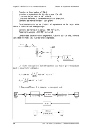 = 
L = 2pr 
M 
M 
4.2.1.2 Trenes de engranajes 
(4. 9) 
Las velocidades angulares de los motores suelen ser mucho más elevada que el 
nivel de rotación que hay que dar a la carga. O por el contrario, el par necesario en la 
carga es bastante más alto que el dado por el motor. Para adaptar la potencia mecánica 
entregada por el motor a la carga se hace uso de los trenes de engranajes. Estos sistemas 
mecánicos transmiten la energía de un punto a otro, adaptando la velocidad angular y el 
par mecánico. En la analogía eléctrica, los trenes de engranajes hacen el mismo papel 
que los transformadores eléctricos. En los transformadores, la potencia eléctrica es 
prácticamente igual en la entrada y en la salida y su función es adaptar los niveles de 
tensión y corriente. Los trenes de engranajes transmiten la potencia mecánica, casi sin 
pérdidas, y adaptan la velocidad angular y el par de la entrada a la salida. 
El modelado ideal de los trenes de engranajes se hace a partir de tres supuestos: 
1. El número de dientes sobre la superficie de los engranajes, N1 y N2, es 
proporcional a los radios r1 y r2: 
r r 
N N 
1 2 
= 
1 2 
(4. 10) 
2. La distancia recorrida por la periferia de cada engranaje es la misma, 
igualando las circunferencias de ambas según el desplazamiento angular dado para un 
tiempo determinado, 1 2 J yJ : 
J1r1 =J2r2 
(4. 11) 
3. La potencia transmitida en la entrada en un engranaje es igual al que se da en 
la salida, ya que se supone que no hay pérdidas: 
T1J1 = T2J2   
(4. 12) 
T1 N1 
T2 N2 
1 J 
J2 
86 Dpto. Electrónica, Automática e Informática Industrial 
 