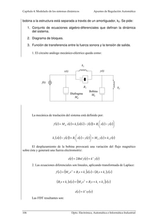 Apuntes de Regulación Automática Capítulo 4: Modelado de los sistemas dinámicos 
el flujo 
magnético, 
B, y la 
corriente que 
circula por 
el rotor, ir. 
Esa fuerza al 
realizarse 
sobre la 
superficie 
exterior del rotor producirá un par mecánico. El par total desarrollado será el sumatorio 
de las fuerzas parciales producidas por cada circulación de corriente de los conductores 
alojados en el rotor por su radio. Al ser el radio un parámetro constructivo, el par dado 
en el rotor, Tm, será proporcional al flujo magnético y a la corriente que circule por el 
rotor: 
m i a T =F r = k F× i 1 
i a F = B x i 
(4. 19) 
(4. 20) 
Las espiras del rotor al estar circunvaladas de un flujo magnético generan una 
fuerza contraelectromotriz, eb, que se opone al desplazamiento angular del eje del 
motor. Efecto éste que luego se mostrará como positivo al hacer estable su dinámica, 
pues evita que el motor se embale y se pierda su control: 
d 
F 
e N = F×w 
= k 
b 2 
m dt 
4.3.1.2 Modelo de motor de continua de imán permanente 
(4. 21) 
De los motores de corriente continua, por los que más interés muestra la teoría 
de control, son por los de imanes permanentes. No necesitan de una fuente exterior para 
generar el flujo magnético, facilitan el diseño del sistema de control y actualmente 
ofrecen una buena relación par-peso. A estos motores son a los que se van a modelar su 
comportamiento dinámico. La tensión en la entrada será igual a la caída de tensión en la 
resistencia de armadura, al efecto del flujo magnético disperso y a la fuerza 
contraelectromotriz. Tanto la fuerza contraelectromotriz como el par mecánico, por los 
principios básicos de los motores eléctricos, son proporcionales a la velocidad angular y 
a la corriente en el rotor, respectivamente. El par de motor será igualado a los 
dispositivos de 
almacenamiento y de 
disipación de energía 
mecánica equivalente, 
vista desde el rotor. 
M 
i a L R a a 
e b 
J m , B m 
u e 
Dpto. Electrónica, Automática e Informática Industrial 91 
 