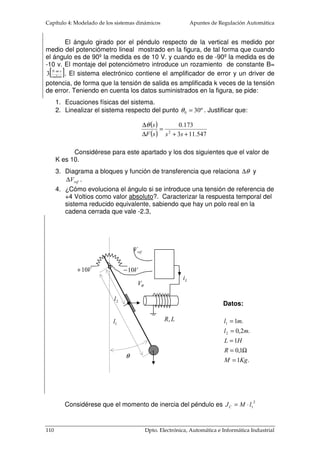 Capítulo 4: Modelado de los sistemas dinámicos Apuntes de Regulación Automática 
Resistencia de armadura = 7.94 W. 
Inductancia equivalente del flujo disperso = 1.54 mH 
Constante del par motor = 39.3 mNm/A. 
Constante de la fuerza contralectromotriz = 243 rpm/V. 
Momento de inercia del rotor= 26.6 gr cm2 
Experimentalmente se ha obtenido el equivalente de la carga, vista 
desde la salida del tren de engranajes: 
Momento de inercia de la carga = 48.5 10-3 kg m2. 
Rozamiento viscoso = 660 10-3 N.m.s/rad. 
Considérese ideal el tren de engranajes. Obtener su FDT total, entre la 
velocidad del motor y su nivel de tensión aplicada. 
M 
1:197 
c J 
JM 
1 J 
J2 
BC 
ia LR a a 
Los valores equivalentes de momento de inercia y de fricción que se caracterizan 
desde el eje del motor será igual a: 
2 
48.5 10 3.9 10 
1 
 
 
− − − 
197 
× = × 	
 
3 6 
26.6 10 
= × + 
2 
3 6 
7 
 