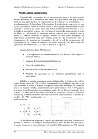 Capítulo 4: Modelado de los sistemas dinámicos Apuntes de Regulación Automática 
Amplificadores operacionales 
El amplificador operacional, AO, es un circuito que resuelve de forma sencilla 
muchos problemas de la Electrónica de Control. Sus aplicaciones son muy diversas, 
entre las que cabe destacar la implementación de funciones de transferencia y el 
acondicionamiento de las señales de los sensores. Este circuito se caracteriza por una 
elevada ganancia de tensión diferencial, al que se suele agregar una realimentación para 
controlar la dinámica de salida. Tiene una entrada diferencial, con tensiones u+ y u-, 
aplicadas al terminal no inversor e inversor respectivamente. La ganancia entre la señal 
de salida, us, y el terminal no inverso es positivo, mientras que la ganancia entre la 
salida y la entrada inversora es negativa. Además de estos pines principales, un 
amplificador operacional tiene más patillas, como las del conexionado para la 
compensación de respuesta en frecuencia y las de la red de compensación del 
desplazamiento de tensión de continua, así como terminales de polarización del 
operacional. El símbolo del AO es como se detalla en la figura 4.2. 
Las características de un AO ideal son: 
 La de impedancia de entrada diferencial y la de cada canal respecto a 
masa son infinitas. 
 Ganancia de tensión diferencial infinita, Ado. 
 Ancho de banda infinito. 
 Tensión de desviación de continua nula 
 Ausencia de desviación de las anteriores características con la 
temperatura. 
Debida a la elevada ganancia de tensión diferencial en la práctica, Ado (valores 
típicos de por encima de 106), el AO es prácticamente incontrolado en lazo abierto, ya 
que fácilmente se satura. A primera vista puede parecer una desventaja, en cambio es 
una de sus mayores virtudes. Aplicando una fuerte realimentación sobre el AO y gracias 
a la teoría de realimentación, las propiedades ideales de los AO son alcanzados en la 
práctica. De forma que si la tensión diferencial en la entrada es menor a la tensión 
térmica, VT, el AO se comportará de forma cuasi-lineal; en caso contrario se saturará. El 
modelo del AO, analíticamente y 
gráficamente, es: 
u u u 
= − + − 
 
 
 
V u V 
+  
c d T 
A u u V 
×  
do d d T 
V u V 
−  − 
= 
c d T 
d 
s 
u 
La realimentación negativa se requiere para mantener la tensión diferencial de 
entrada, ud, dentro de los márgenes de comportamiento lineal del AO. Para estos casos, 
la ud será menor que la tensión térmica y en el análisis de los circuitos con AO, siempre 
76 Dpto. Electrónica, Automática e Informática Industrial 
 