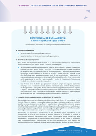MODELADO 1: Uso de los criterios de
evaluación y evidencias de aprendizaje 3
MODELADO 1 USO DE LOS CRITERIOS DE EVALUACIÓN Y EVIDENCIAS DE APRENDIZAJE
MODELADO 1: Uso de criterios de
evaluación y evidencias de aprendizaje 3
EXPERIENCIA DE EVALUACIÓN 2:
La música peruana sigue siendo
(Sugerida para estudiantes de cuarto grado de primaria en adelante)
a.	 Competencias a evaluar
●	 Se comunica oralmente en su lengua materna.
●	 Lee diversos tipos de textos escritos en su lengua materna.
b.	 Estándares de las competencias
	 Para diseñar esta experiencia de evaluación, se ha tomado como referencia los estándares de
estas competencias para el ciclo IV de la Educación Básica Regular:
●	 Se comunica oralmente mediante diversos tipos de textos; identifica información explícita;
infiere e interpreta hechos, temas y propósito. Organiza y desarrolla sus ideas en torno a
un tema y las relaciona mediante el uso de algunos conectores y referentes, así como de un
vocabulario variado. Se apoya en recursos no verbales y paraverbales para enfatizar lo que
dice. Reflexiona sobre textos escuchados a partir de sus conocimientos y experiencia. Se
expresa adecuándose a situaciones comunicativas formales e informales. En un intercambio,
comienza a adaptar lo que dice a las necesidades y puntos de vista de quien lo escucha, a
través de comentarios y preguntas relevantes.
●	 Lee diversos tipos de textos que presentan estructura simple con algunos elementos
complejos y con vocabulario variado. Obtiene información poco evidente distinguiéndola
de otras próximas y semejantes. Realiza inferencias locales a partir de información explícita
e implícita. Interpreta el texto considerando información relevante para construir su sentido
global. Reflexiona sobre sucesos e ideas importantes del texto y explica la intención de los
recursos textuales más comunes a partir de su conocimiento y experiencia.
c.	 Situación significativa para generar la experiencia de evaluación
	 La música peruana cada vez más va perdiendo seguidores, aún dentro de nuestro país. Por tal
motivo, el docente propone a sus estudiantes que investiguen cuáles son los géneros musicales
que las personas de su entorno prefieren y a qué se debe esta elección. Asimismo, les pide
identificar las formas cómo la música influye en las personas. Con la información recolectada en
su investigación, darán respuesta a la siguiente pregunta: “¿Cómo podemos contribuir a que las
nuevas generaciones conozcan los géneros musicales peruanos?”.
	 Finalmente, las respuestas o conclusiones de los estudiantes serán presentadas en un
conversatorio, el cual se podrá realizar de manera presencial si el contexto lo permite, o
virtualmente utilizando plataformas como Zoom, Google Meet, Skype, Whats App. Este
evento estará dirigido a toda la comunidad educativa. Constará de dos partes. En la primera,
cada estudiante presentará sus respuestas con relación a la pregunta reto. En la segunda, los
estudiantes plantearán preguntas dirigidas a otros participantes. También recibirán consultas
 