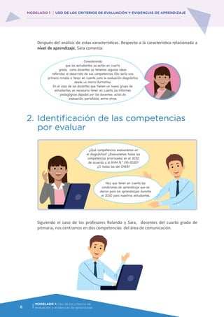 6
MODELADO 1: Uso de los criterios de
evaluación y evidencias de aprendizaje
MODELADO 1 USO DE LOS CRITERIOS DE EVALUACIÓN Y EVIDENCIAS DE APRENDIZAJE
Después del análisis de estas características. Respecto a la característica relacionada a
nivel de aprendizaje, Sara comenta:
2.	Identificación de las competencias
por evaluar
Siguiendo el caso de los profesores Rolando y Sara, docentes del cuarto grado de
primaria, nos centramos en dos competencias del área de comunicación.
Considerando
que los estudiantes ya están en cuarto
grado, como docentes ya tenemos algunas ideas
referidas al desarrollo de sus competencias. Ello sería una
primera mirada a tener en cuenta para la evaluación diagnóstica
desde un marco formativo.
En el caso de los docentes que tienen un nuevo grupo de
estudiantes, es necesario tener en cuenta los informes
pedagógicos dejados por los docentes: actas de
evaluación, portafolios, entre otros.
¿Qué competencias evaluaremos en
el diagnóstico? ¿Evaluaremos todas las
competencias priorizadas en el 2020
de acuerdo a la RVM N.° 193-2020?
¿O todas las del CNEB?
Hay que tener en cuenta las
condiciones de aprendizaje que se
dieron para los aprendizajes durante
el 2020 para nuestros estudiantes.
 