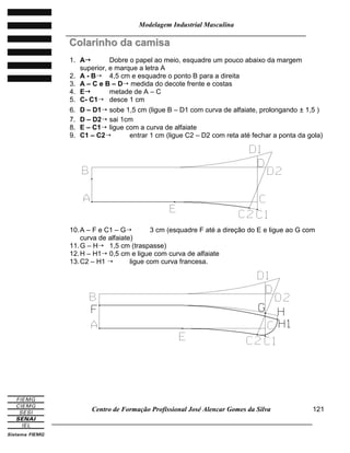 Modelagem Industrial Masculina
______________________________________________________________________
Centro de Formação Profissional José Alencar Gomes da Silva
_____________________________________________________________________________
121
CCoollaarriinnhhoo ddaa ccaammiissaa
1. A Dobre o papel ao meio, esquadre um pouco abaixo da margem
superior, e marque a letra A
2. A - B 4,5 cm e esquadre o ponto B para a direita
3. A – C e B – D medida do decote frente e costas
4. E metade de A – C
5. C- C1 desce 1 cm
6. D – D1 sobe 1,5 cm (ligue B – D1 com curva de alfaiate, prolongando ± 1,5 )
7. D – D2 sai 1cm
8. E – C1 ligue com a curva de alfaiate
9. C1 – C2 entrar 1 cm (ligue C2 – D2 com reta até fechar a ponta da gola)
10.A – F e C1 – G 3 cm (esquadre F até a direção do E e ligue ao G com
curva de alfaiate)
11.G – H 1,5 cm (traspasse)
12.H – H1 0,5 cm e ligue com curva de alfaiate
13.C2 – H1  ligue com curva francesa.
 