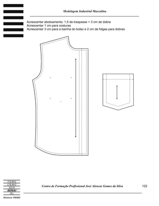 Modelagem Industrial Masculina
______________________________________________________________________
Centro de Formação Profissional José Alencar Gomes da Silva
_____________________________________________________________________________
122
Acrescentar abotoamento: 1,5 de traspasse + 3 cm de dobra
Acrescentar 1 cm para costuras
Acrescentar 3 cm para a bainha do bolso e 2 cm de folgas para dobras
 