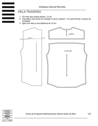 Modelagem Industrial Masculina
______________________________________________________________________
Centro de Formação Profissional José Alencar Gomes da Silva
_____________________________________________________________________________
123
PPAALLAA TTRRAASSEEIIRRAA
1. Do meio das costas descer 12 cm
2. esquadrar este ponto em direção à cava e descer 1 cm para formar a pence do
omoplata
3. ligar com reta a uma distância de 10 cm
 