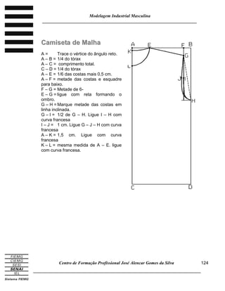 Modelagem Industrial Masculina
______________________________________________________________________
Centro de Formação Profissional José Alencar Gomes da Silva
_____________________________________________________________________________
124
CCaammiisseettaa ddee MMaallhhaa
A = Trace o vértice do ângulo reto.
A – B = 1/4 do tórax
A – C = comprimento total.
C – D = 1/4 do tórax
A – E = 1/6 das costas mais 0,5 cm.
A – F = metade das costas e esquadre
para baixo.
F – G = Metade de 6-
E – G = ligue com reta formando o
ombro.
G – H = Marque metade das costas em
linha inclinada.
G – I = 1/2 de G – H. Ligue I – H com
curva francesa
I – J = 1 cm. Ligue G – J – H com curva
francesa
A – K = 1,5 cm. Ligue com curva
francesa
K – L = mesma medida de A – E. ligue
com curva francesa.
 