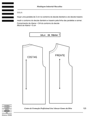 Modelagem Industrial Masculina
______________________________________________________________________
Centro de Formação Profissional José Alencar Gomes da Silva
_____________________________________________________________________________
125
GGOOLLAA
traçar uma paralela de 2 cm no contorno do decote dianteiro e do decote traseiro
medir o contorno do decote dianteiro e traseiro pela linha das paralelas e somar.
Comprimento da ribana = 3/4 do contorno do decote
Altura da ribana = 5 cm
 