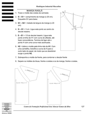 Modelagem Industrial Masculina
______________________________________________________________________
Centro de Formação Profissional José Alencar Gomes da Silva
_____________________________________________________________________________
127
MMAANNGGAA RRAAGGLLÃÃ
1. Trace o molde das costas da camiseta
2. G – G1 = comprimento da manga (± 20 cm).
Esquadre G1 para baixo
3. G1 – G2 = metade da largura da manga (± 20
cm)
4. H – H1 = 3 cm. Ligue este ponto ao centro do
decote traseiro.
5. E – E1 = 1/3 do decote traseiro. Ligue este
ponto à linha de H1 com curva de alfaiate, até
fazer concordância. Termine de ligar até o
ponto H com uma curva mais acentuada.
6. H2 = dobre o molde pela linha reta de H1. Com
uma carretilha, transfira a curva de H para o
outro lado do papel, de modo que ao desdobrar
surge o ponto H2.
7. Sobreponha o molde da frente, para contornar o decote frente
8. Separe os moldes da blusa, frente e costas e os da manga, frente e costas.
 