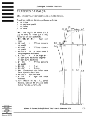 Modelagem Industrial Masculina
______________________________________________________________________
Centro de Formação Profissional José Alencar Gomes da Silva
_____________________________________________________________________________
130
TTRRAASSEEIIRROO DDAA CCAALLÇÇAA
Obs.: o molde traseiro será sobreposto ao molde dianteiro.
A partir do molde do dianteiro, prolongar as linhas:
a. da cintura
b. do gancho e quadril
c. do joelho
d. da barra
Obs.: Na largura do joelho (C1 e
C2) na linha da barra (D1 e D2),
marcar 2,5 cm para cada lado.
1. D3 – C3 e D4 – C4= ligar com
retas
2. A2 – A5 = 1/24 do contorno
do quadril
3. A5 – A6 = 1/24 do contorno
do quadril
4. A6 – A7 = 1/4 da cintura mais 1
cm para pence do traseiro
5. B2 – B4 = 4 cm. Ligar B4 –
A7 com curva de alfaiate e ligar B4 –
C4 com curva de alfaiate
6. B1 – B5 = 1/10 do contorno
do quadril
7. B5- B6 = 1 cm
8. B3 – B7 = 0,5 cm
9. W= Cruzamento das linhas para
fazer o gancho das costas.
10. B6 – B7= ligar com reta
11. B7 – W = ligar com curva
francesa
12. A8= Metade de A6 – A7, pence
traseira. Colocar 0,5 cm para cada
lado e 7 cm de comprimento
 