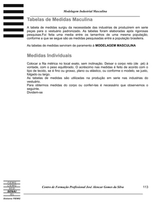 Modelagem Industrial Masculina
______________________________________________________________________
Centro de Formação Profissional José Alencar Gomes da Silva
_____________________________________________________________________________
113
TTaabbeellaass ddee MMeeddiiddaass MMaaccuulliinnaa
A tabela de medidas surgiu da necessidade das industrias de produzirem em serie
peças para o vestuário padronizado. As tabelas foram elaboradas após rigorosas
pesquisas.Foi feita uma media entre os tamanhos de uma mesma população,
conforme a que se segue são as medidas pesquisadas entre a população brasileira.
As tabelas de medidas serviram de paramento à MODELAGEM MASCULINA
MMeeddiiddaass IInnddiivviidduuaaiiss
Colocar a fita métrica no local exato, sem inclinação. Deixar o corpo reto (de pé) à
vontade, com o peso equilibrado. O acréscimo nas medidas é feito de acordo com o
tipo de tecido, se é fino ou grosso, plano ou elástico, ou conforme o modelo, se justo,
folgado ou largo.
As tabelas de medidas são utilizadas na produção em serie nas industrias do
vestuário.
Para obtermos medidas do corpo ou conferi-las é necessário que observemos o
seguinte.
Dividem-se
 