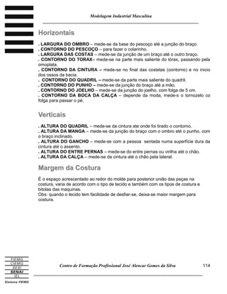 Modelagem Industrial Masculina
______________________________________________________________________
Centro de Formação Profissional José Alencar Gomes da Silva
_____________________________________________________________________________
114
HHoorriizzoonnttaaiiss
. LARGURA DO OMBRO – mede-se da base do pescoço até a junção do braço.
. CONTORNO DO PESCOÇO – para fazer o colarinho.
. LARGURA DAS COSTAS – mede-se da junção de um braço até o outro braço.
. CONTORNO DO TORAX– mede-se na parte mais saliente do tórax, passando pela
omoplata.
. CONTORNO DA CINTURA – mede-se no final das costelas (contorno) e no inicio
dos ossos da bacia.
. CONTORNO DO QUADRIL – mede-se da parte mais saliente do quadril.
. CONTORNO DO PUNHO – mede-se da junção do braço até a mão.
. CONTORNO DO JOELHO – mede-se da junção do joelho, com folga de 5 cm.
. CONTORNO DA BOCA DA CALÇA – depende da moda, mede-s o tornozelo co
folga para passar o pé.
VVeerrttiiccaaiiss
. ALTURA DO QUADRIL – mede-se da cintura ate onde foi tirado o contorno.
. ALTURA DA MANGA – mede-se da junção do braço com o ombro até o punho, com
o braço inclinado.
. ALTURA DO GANCHO – mede-se com a pessoa sentada numa superfície dura da
cintura até o assento.
. ALTURA DO ENTRE PERNAS – mede-se do entre pernas ou virilha até o chão.
. ALTURA DA CALÇA – mede-se da cintura até o chão pela lateral.
MMaarrggeemm ddaa CCoossttuurraa
É o espaço acrescentado ao redor do molde para posterior união das peças na
costura, varia de acordo com o tipo de tecido e também com os tipos de costura e
bitolas das maquinas.
Obs: quando o tecido tem facilidade de desfiar-se, deixa-se maior margem para
costura.
 