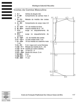 Modelagem Industrial Masculina
______________________________________________________________________
Centro de Formação Profissional José Alencar Gomes da Silva
_____________________________________________________________________________
117
CCoossttaass ddaa CCaammiissaa MMaassccuulliinnaa
1. A = Vértice do ângulo reto
2. A –B= Comprimento da camisa mais 3
cm
3. A – C= Metade da medida das costas
mais 8 cm
4. A – D= Comprimento do corpo mais 2,5
cm
5. A – A1= 1/4 da medida do tórax
6. B – B1= mesma medida de A – A1
7. C1= surge no esquadramento do
ponto C
8. D1= surge no esquadramento do
ponto D
9. A – A2= 1/2 da medida das costas
10.C – C2 = 1/2 das costas mais 1 cm
11.A – A3= 1/6 da medida do colarinho mais
1 cm
12.A – E= 3 cm. Ligue com curva francesa
13.A2 – F = Metade da medida de A – A3
14.A3 – F 1= medida do ombro (tabela)
15.C2 – G= 1/3 de C2 – F
16.D1 – D2= Ajuste da cintura: 2 cm
17.B1 B2= 5 cm
18.B2- B3= 1, 5 cm
19.B – B4= 11 cm
 