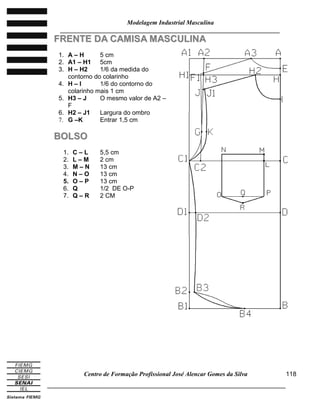 Modelagem Industrial Masculina
______________________________________________________________________
Centro de Formação Profissional José Alencar Gomes da Silva
_____________________________________________________________________________
118
FFRREENNTTEE DDAA CCAAMMIISSAA MMAASSCCUULLIINNAA
1. A – H 5 cm
2. A1 – H1 5cm
3. H – H2 1/6 da medida do
contorno do colarinho
4. H – I 1/6 do contorno do
colarinho mais 1 cm
5. H3 – J O mesmo valor de A2 –
F
6. H2 – J1 Largura do ombro
7. G –K Entrar 1,5 cm
BBOOLLSSOO
1. C – L 5,5 cm
2. L – M 2 cm
3. M – N 13 cm
4. N – O 13 cm
5. O – P 13 cm
6. Q 1/2 DE O-P
7. Q – R 2 CM
 