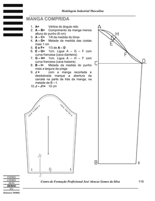 Modelagem Industrial Masculina
______________________________________________________________________
Centro de Formação Profissional José Alencar Gomes da Silva
_____________________________________________________________________________
119
MMAANNGGAA CCOOMMPPRRIIDDAA
1. A= Vértice do ângulo reto
2. A – B= Comprimento da manga menos
altura do punho (6 cm)
3. A – C= 1/8 da medida do tórax
4. A – D= Metade da medida das costas
mais 1 cm
5. E e F= 1/3 de A – D
6. E – G= 1cm. Ligue A – G – F com
curva francesa (cava dianteira)
7. G – H= 1cm. Ligue A – H – F com
curva francesa (cava traseira)
8. B – I= Metade da medida do punho
mais a largura da prega
9. J = com a manga recortada e
desdobrada marque a abertura da
carcela na parte de trás da manga, na
metade de B – I.
10.J – J1= 10 cm
I
I I
 