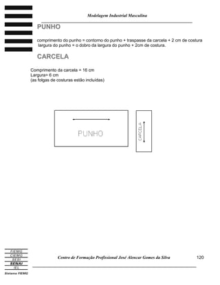 Modelagem Industrial Masculina
______________________________________________________________________
Centro de Formação Profissional José Alencar Gomes da Silva
_____________________________________________________________________________
120
PPUUNNHHOO
comprimento do punho = contorno do punho + traspasse da carcela + 2 cm de costura
largura do punho = o dobro da largura do punho + 2cm de costura.
CCAARRCCEELLAA
Comprimento da carcela = 16 cm
Largura= 6 cm
(as folgas de costuras estão incluídas)
 