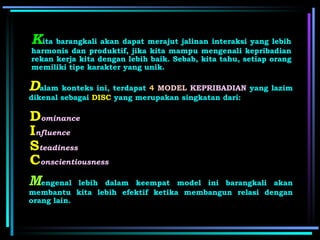 K ita barangkali akan dapat merajut jalinan interaksi yang lebih harmonis dan produktif, jika kita mampu mengenali kepribadian rekan kerja kita dengan lebih baik. Sebab, kita tahu, setiap orang memiliki tipe karakter yang unik.  D alam konteks ini, terdapat  4   MODEL   KEPRIBADIAN  yang lazim dikenal sebagai  DISC  yang merupakan singkatan dari: D ominance I nfluence S teadiness C onscientiousness M engenal lebih dalam keempat model ini barangkali akan membantu kita lebih efektif ketika membangun relasi dengan orang lain. 