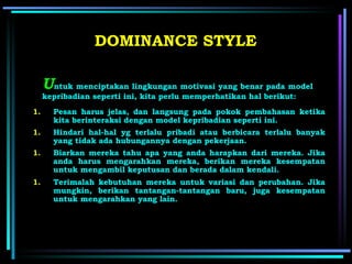 U ntuk menciptakan lingkungan motivasi yang benar pada model kepribadian seperti ini, kita perlu memperhatikan hal berikut:   DOMINANCE STYLE Pesan harus jelas, dan langsung pada pokok pembahasan ketika kita   berinteraksi dengan model kepribadian seperti ini . Hindari hal-hal yg terlalu pribadi atau berbicara terlalu banyak yang tidak ada hubungannya dengan pekerjaan.   Biarkan mereka tahu apa yang anda harapkan dari mereka. Jika anda harus mengarahkan mereka, berikan mereka kesempatan untuk mengambil keputusan dan berada dalam kendali.   Terimalah kebutuhan mereka untuk variasi dan perubahan. Jika mungkin, berikan tantangan-tantangan baru, juga kesempatan untuk mengarahkan yang lain.   