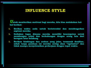 U ntuk memberikan motivasi bagi mereka, kita bisa melakukan hal-hal berikut: INFLUENCE STYLE Berikan waktu anda untuk berinteraksi dan mendengarkan aspirasi mereka. Sediakan tugas dimana mereka memiliki kesempatan untuk membangun relasi dan berhubungan dengan orang lain dari beragam latar belakang   Berikan bimbingan dan arahan yang jelas , t ermasuk deadline, sebab tanpa panduan ini mereka sering akan “ngelantur” dan tidak mampu menyelesaikan perkerjaan dengan tepat waktu.   
