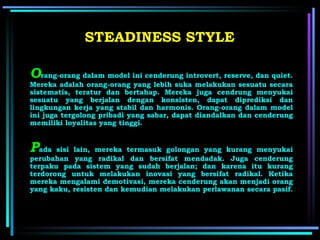 O rang-orang dalam model ini cenderung introvert, reserve, dan quiet. Mereka adalah orang-orang yang lebih suka melakukan sesuatu secara sistematis, teratur dan bertahap. Mereka juga cendrung menyukai sesuatu yang berjalan dengan konsisten, dapat diprediksi dan lingkungan kerja yang stabil dan harmonis. Orang-orang dalam model ini juga tergolong pribadi yang sabar, dapat diandalkan dan cenderung memiliki loyalitas yang tinggi. STEADINESS STYLE P ada sisi lain, mereka termasuk golongan yang kurang menyukai perubahan yang radikal dan bersifat mendadak. Juga cenderung terpaku pada sistem yang sudah berjalan; dan karena itu kurang terdorong untuk melakukan inovasi yang bersifat radikal. Ketika mereka mengalami demotivasi, mereka cenderung akan menjadi orang yang kaku, resisten dan kemudian melakukan perlawanan secara pasif.   