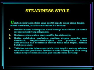 U ntuk menciptakan iklim yang positif kepada orang-orang dengan model steadiness, kita bisa melakukan hal berikut: STEADINES S  STYLE Berikan mereka kesempatan untuk bekerja sama dalam tim untuk mencapai hasil yang diinginkan. Berikan arahan-arahan yang spesifik dan sistematis . Ketika melakukan perubahan, pastikan dengan prosedur yang sistematis, langkah-demi-langkah dan yakinkan bahwa kekhawatiran dan kecemasan mereka tidak akan terjadi. Mereka butuh rasa aman. Yakinkan mereka bahwa anda telah telah berpikir matang sebelum memutusakan perubahan. Berikan mereka kesempatan atau ruang untuk menyelesaikan masalah jika terjadi secara bertahap. 
