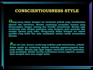 O rang-orang dalam kategori ini termasuk pribadi yang menekankan akurasi dan ketelitian. Mereka cenderung menyukai sesuatu yang direncanakan dengan matang dan bersifat menyeluruh. Mereka juga cenderung suka dengan pekerjaan yang mengacu pada prosedur dan standar operasi yang baku. Orang-orang dalam kategori ini adalah pemikir yang kritis dan suka melakukan analisa untuk memastikan akurasi. P ada sisi lain, karena cenderung terfokus pada keteraturan, pribadi dalam model ini cenderung skeptis terhadap gagasan-gagasan baru yang radikal. Mereka juga agak enggan menerima proses perubahan yang mendadak. Ketika mereka termotivasi secara negative, mereka akan menjadi sinis atau sangat kritis. CONSCIENTIOUSNESS  STYLE 