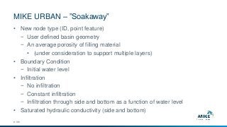 MIKE URBAN – ”Soakaway”
© DHI
• New node type (ID, point feature)
− User defined basin geometry
− An average porosity of filling material
• (under consideration to support multiple layers)
• Boundary Condition
− Initial water level
• Infiltration
− No infiltration
− Constant infiltration
− Infiltration through side and bottom as a function of water level
• Saturated hydraulic conductivity (side and bottom)
 