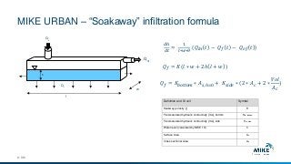 MIKE URBAN – “Soakaway” infiltration formula
© DHI
h
Qin
Qof
Qf
Qof
Qin
l
w
𝑄 𝑓 = 𝐾(𝑙 ∗ 𝑤 + 2ℎ 𝑙 + 𝑤 )
𝑑ℎ
𝑑𝑡
=
1
𝑙∗𝑤∗𝜃
(𝑄𝑖𝑛 𝑡 − 𝑄 𝑓 𝑡 − 𝑄 𝑜𝑓 𝑡 )
𝑄 𝑓 = 𝐾𝑏𝑜𝑡𝑡𝑜𝑚 ∗ 𝐴 𝑠, ℎ=0 + 𝐾𝑠𝑖𝑑𝑒 ∗ (2 ∗ 𝐴 𝑐 + 2 ∗
𝑉𝑜𝑙
𝐴 𝑐
)
Definition and SI unit Symbol
Soakway porosity [-] θ
Field-saturated hydraulic conductivity [m/s], bottom Kfs, bottom
Field-saturated hydraulic conductivity [m/s], side Kfs, side
Water level (calculated by MIKE 1D) h
Surface Area As
Cross sectional Area Ac
 