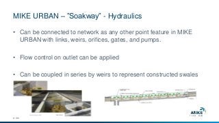 MIKE URBAN – ”Soakway” - Hydraulics
© DHI
• Can be connected to network as any other point feature in MIKE
URBAN with links, weirs, orifices, gates, and pumps.
• Flow control on outlet can be applied
• Can be coupled in series by weirs to represent constructed swales
 