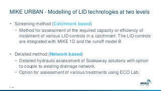 MIKE URBAN - Modelling of LID technologies at two levels
© DHI
• Screening method (Catchment based)
− Method for assessment of the required capacity or efficiency of
instalment of various LID controls in a catchment. The LID controls
are integrated with MIKE 1D and the runoff model B
• Detailed method (Network based)
− Detailed hydraulic assessment of Soakaway solutions with option
to couple to existing drainage network.
− Option for assessment of various treatments using ECO Lab.
 