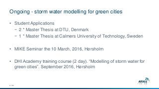 Ongoing - storm water modelling for green cities
© DHI
• Student Applications
− 2 * Master Thesis at DTU, Denmark
− 1 * Master Thesis at Calmers University of Technology, Sweden
• MIKE Seminar the 10 March, 2016, Hørsholm
• DHI Academy training course (2 day). “Modelling of storm water for
green cities”. September 2016, Hørsholm
 