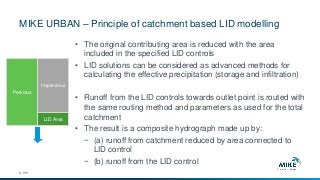 MIKE URBAN – Principle of catchment based LID modelling
© DHI
• The original contributing area is reduced with the area
included in the specified LID controls
• LID solutions can be considered as advanced methods for
calculating the effective precipitation (storage and infiltration)
• Runoff from the LID controls towards outlet point is routed with
the same routing method and parameters as used for the total
catchment
• The result is a composite hydrograph made up by:
− (a) runoff from catchment reduced by area connected to
LID control
− (b) runoff from the LID control
Pervious
Impervious
LID Area
 