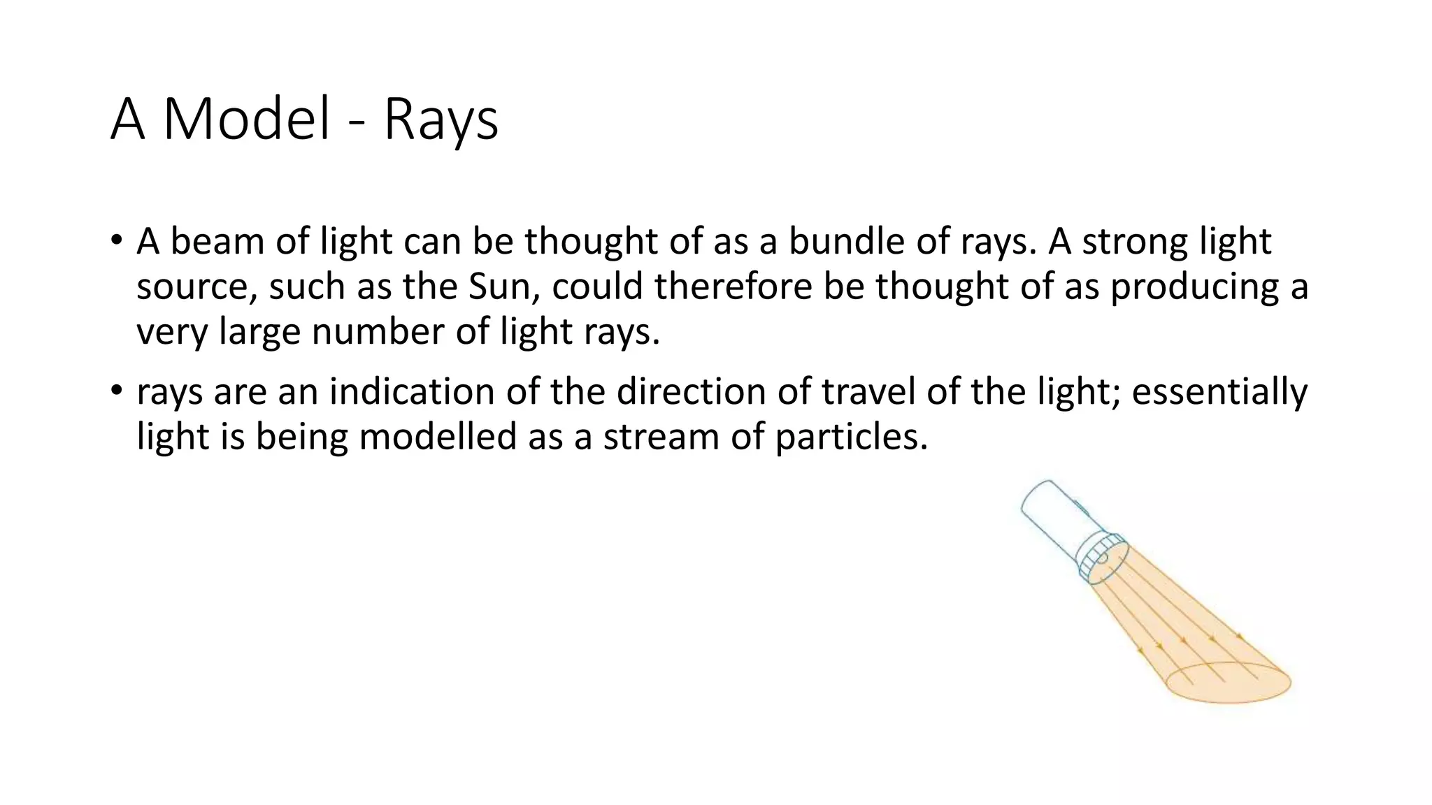 A Model - Rays
• A beam of light can be thought of as a bundle of rays. A strong light
source, such as the Sun, could therefore be thought of as producing a
very large number of light rays.
• rays are an indication of the direction of travel of the light; essentially
light is being modelled as a stream of particles.
 