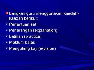 Langkah guru menggunakan kaedah-
  kaedah berikut:
 Penentuan set
 Penerangan (explanation)
 Latihan (practice)
 Maklum balas
 Mengulang kaji (revision)
 