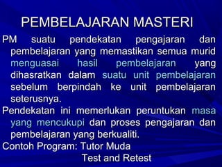 PEMBELAJARAN MASTERI
PM suatu pendekatan pengajaran dan
 pembelajaran yang memastikan semua murid
 menguasai     hasil   pembelajaran  yang
 dihasratkan dalam suatu unit pembelajaran
 sebelum berpindah ke unit pembelajaran
 seterusnya.
Pendekatan ini memerlukan peruntukan masa
 yang mencukupi dan proses pengajaran dan
 pembelajaran yang berkualiti.
Contoh Program: Tutor Muda
                Test and Retest
 