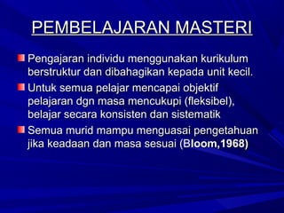 PEMBELAJARAN MASTERI
Pengajaran individu menggunakan kurikulum
berstruktur dan dibahagikan kepada unit kecil.
Untuk semua pelajar mencapai objektif
pelajaran dgn masa mencukupi (fleksibel),
belajar secara konsisten dan sistematik
Semua murid mampu menguasai pengetahuan
jika keadaan dan masa sesuai (Bloom,1968)
 