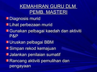 KEMAHIRAN GURU DLM
        PEMB. MASTERI
Diagnosis murid
Lihat perbezaan murid
Gunakan pelbagai kaedah dan aktiviti
P&P
Uruskan pelbagai BBM
Simpan rekod kemajuan
Jalankan penilaian sumatif
Rancang aktiviti pemulihan dan
pengayaan
 