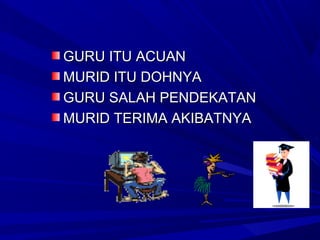 GURU ITU ACUAN
MURID ITU DOHNYA
GURU SALAH PENDEKATAN
MURID TERIMA AKIBATNYA
 