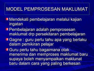 MODEL PEMPROSESAN MAKLUMAT

Mendekati pembelajaran melalui kajian
ingatan
Pembelajaran adalah pemprosesan
maklumat drp persekitaran pembelajaran
Gagne : guru perlu tahu apa yang berlaku
dalam pemikiran pelajar
Guru perlu tahu bagaimana otak
menerima dan memproses maklumat baru
supaya boleh menyampaikan maklunat
baru dalam cara yang paling berkesan
 