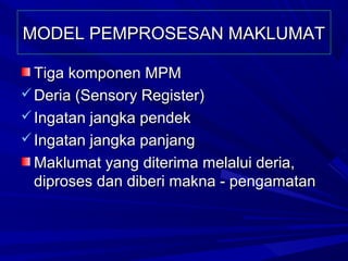 MODEL PEMPROSESAN MAKLUMAT

  Tiga komponen MPM
 Deria (Sensory Register)
 Ingatan jangka pendek
 Ingatan jangka panjang
  Maklumat yang diterima melalui deria,
  diproses dan diberi makna - pengamatan
 