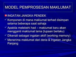 MODEL PEMPROSESAN MAKLUMAT

  INGATAN JANGKA PENDEK
 Komponen di mana maklumat terhad disimpan
  selama beberapa saat sahaja
 Apabila melebehi had – maklumat baru akan
  mengganti maklumat lama (lupaan berlaku)
 Dikenali sebagai ingatan aktif (working memory)
 Menerima maklumat dari deria & Ingatan Jangka
  Panjang
 