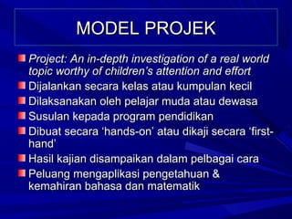 MODEL PROJEK
Project: An in-depth investigation of a real world
topic worthy of children’s attention and effort
Dijalankan secara kelas atau kumpulan kecil
Dilaksanakan oleh pelajar muda atau dewasa
Susulan kepada program pendidikan
Dibuat secara ‘hands-on’ atau dikaji secara ‘first-
hand’
Hasil kajian disampaikan dalam pelbagai cara
Peluang mengaplikasi pengetahuan &
kemahiran bahasa dan matematik
 